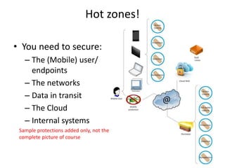 Hot zones! 
• You need to secure: 
– The (Mobile) user/ 
endpoints 
– The networks 
– Data in transit 
– The Cloud 
– Internal systems 
Sample protections added only, not the 
complete picture of course 
 
