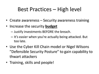 Best Practices – High level 
• Create awareness – Security awareness training 
• Increase the security budget 
– Justify investments BEFORE the breach. 
– It’s easier when you’re actually being attacked. But 
too late. 
• Use the Cyber Kill Chain model or Nigel Wilsons 
”Defensible Security Posture” to gain capability to 
thwart attackers 
• Training, skills and people! 
 