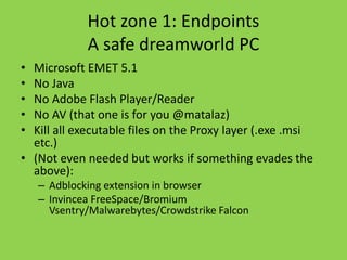 Hot zone 1: Endpoints 
A safe dreamworld PC 
• Microsoft EMET 5.1 
• No Java 
• No Adobe Flash Player/Reader 
• No AV (that one is for you @matalaz) 
• Kill all executable files on the Proxy layer (.exe .msi 
etc.) 
• (Not even needed but works if something evades the 
above): 
– Adblocking extension in browser 
– Invincea FreeSpace/Bromium 
Vsentry/Malwarebytes/Crowdstrike Falcon 
 