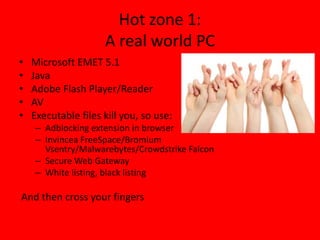 Hot zone 1: 
A real world PC 
• Microsoft EMET 5.1 
• Java 
• Adobe Flash Player/Reader 
• AV 
• Executable files kill you, so use: 
– Adblocking extension in browser 
– Invincea FreeSpace/Bromium 
Vsentry/Malwarebytes/Crowdstrike Falcon 
– Secure Web Gateway 
– White listing, black listing 
And then cross your fingers 
 