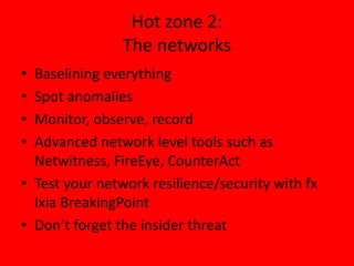 Hot zone 2: 
The networks 
• Baselining everything 
• Spot anomalies 
• Monitor, observe, record 
• Advanced network level tools such as 
Netwitness, FireEye, CounterAct 
• Test your network resilience/security with fx 
Ixia BreakingPoint 
• Don’t forget the insider threat 
 