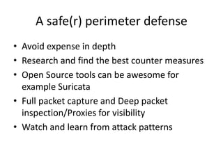A safe(r) perimeter defense 
• Avoid expense in depth 
• Research and find the best counter measures 
• Open Source tools can be awesome for 
example Suricata 
• Full packet capture and Deep packet 
inspection/Proxies for visibility 
• Watch and learn from attack patterns 
 