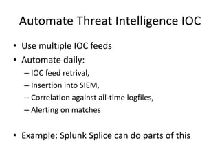 Automate Threat Intelligence IOC 
• Use multiple IOC feeds 
• Automate daily: 
– IOC feed retrival, 
– Insertion into SIEM, 
– Correlation against all-time logfiles, 
– Alerting on matches 
• Example: Splunk Splice can do parts of this 
 