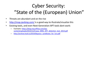 Cyber Security: 
”State of the (European) Union” 
• Threats are abundant and on the rise 
• http://map.ipviking.com/ is a good way to illustrate/visualize this 
• Existing tools, and even Next-Generation APT tools dont work: 
– Examples: https://blog.mrg-effitas.com/wp-content/ 
uploads/2014/11/Crysys_MRG_APT_detection_test_2014.pdf 
– http://archive.hack.lu/2014/Bypasss_sandboxes_for_fun.pdf 
 
