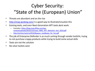 Cyber Security: 
”State of the (European) Union” 
• Threats are abundant and on the rise 
• http://map.ipviking.com/ is a good way to illustrate/visualize this 
• Existing tools, and even Next-Generation APT tools dont work: 
– Examples: https://blog.mrg-effitas.com/wp-content/ 
uploads/2014/11/Crysys_MRG_APT_detection_test_2014.pdf 
– http://archive.hack.lu/2014/Bypasss_sandboxes_for_fun.pdf 
• The job of Enterprise-Defender is as much sorting through vendor bullshit, trying 
to not purchase crappy products while trying to build some actual skills 
• Tools are not the solution 
• No silver bullets exist 
 