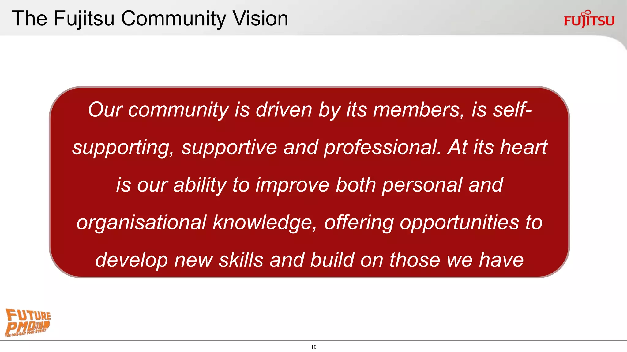 10
The Fujitsu Community Vision
Our community is driven by its members, is self-
supporting, supportive and professional. At its heart
is our ability to improve both personal and
organisational knowledge, offering opportunities to
develop new skills and build on those we have
 