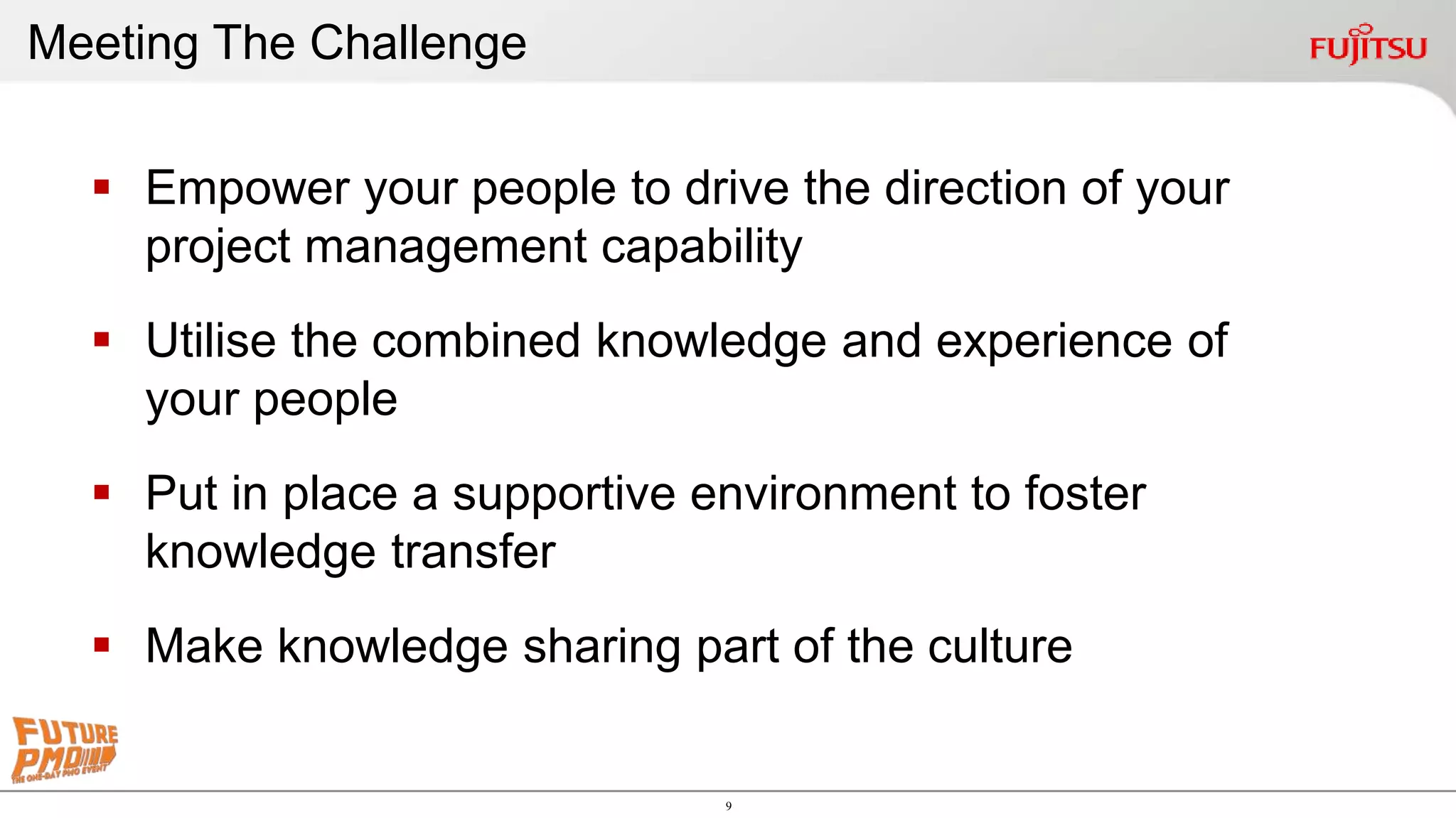 9
 Empower your people to drive the direction of your
project management capability
 Utilise the combined knowledge and experience of
your people
 Put in place a supportive environment to foster
knowledge transfer
 Make knowledge sharing part of the culture
Meeting The Challenge
 