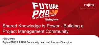 Shared Knowledge is Power - Building a
Project Management Community
Paul Jones
Fujitsu EMEIA P&PM Community Lead and Process Champion
 