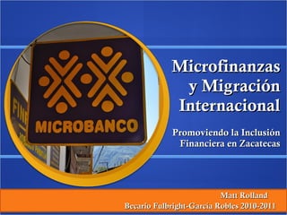 Microfinanzas y Migración Internacional Promoviendo la Inclusión Financiera en Zacatecas Matt Rolland  Becario Fulbright-García Robles 2010-2011  