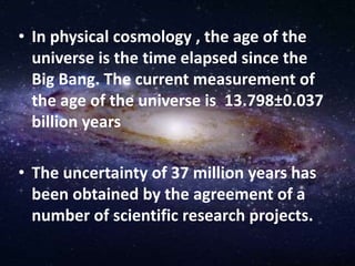 • In physical cosmology , the age of the
universe is the time elapsed since the
Big Bang. The current measurement of
the age of the universe is 13.798±0.037
billion years
• The uncertainty of 37 million years has
been obtained by the agreement of a
number of scientific research projects.
 