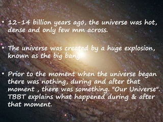 • 12-14 billion years ago, the universe was hot,
dense and only few mm across.
• The universe was created by a huge explosion,
known as the big bang.
• Prior to the moment when the universe began
there was nothing, during and after that
moment , there was something. "Our Universe".
TBBT explains what happened during & after
that moment.
 