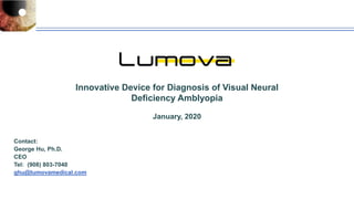 Innovative Device for Diagnosis of Visual Neural
Deficiency Amblyopia
January, 2020
Contact:
George Hu, Ph.D.
CEO
Tel: (908) 803-7040
ghu@lumovamedical.com
 