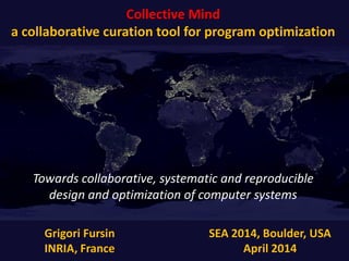 Collective Mind
a collaborative curation tool for program optimization
Grigori Fursin
INRIA, France
SEA 2014, Boulder, USA
April 2014
Towards collaborative, systematic and reproducible
design and optimization of computer systems
 