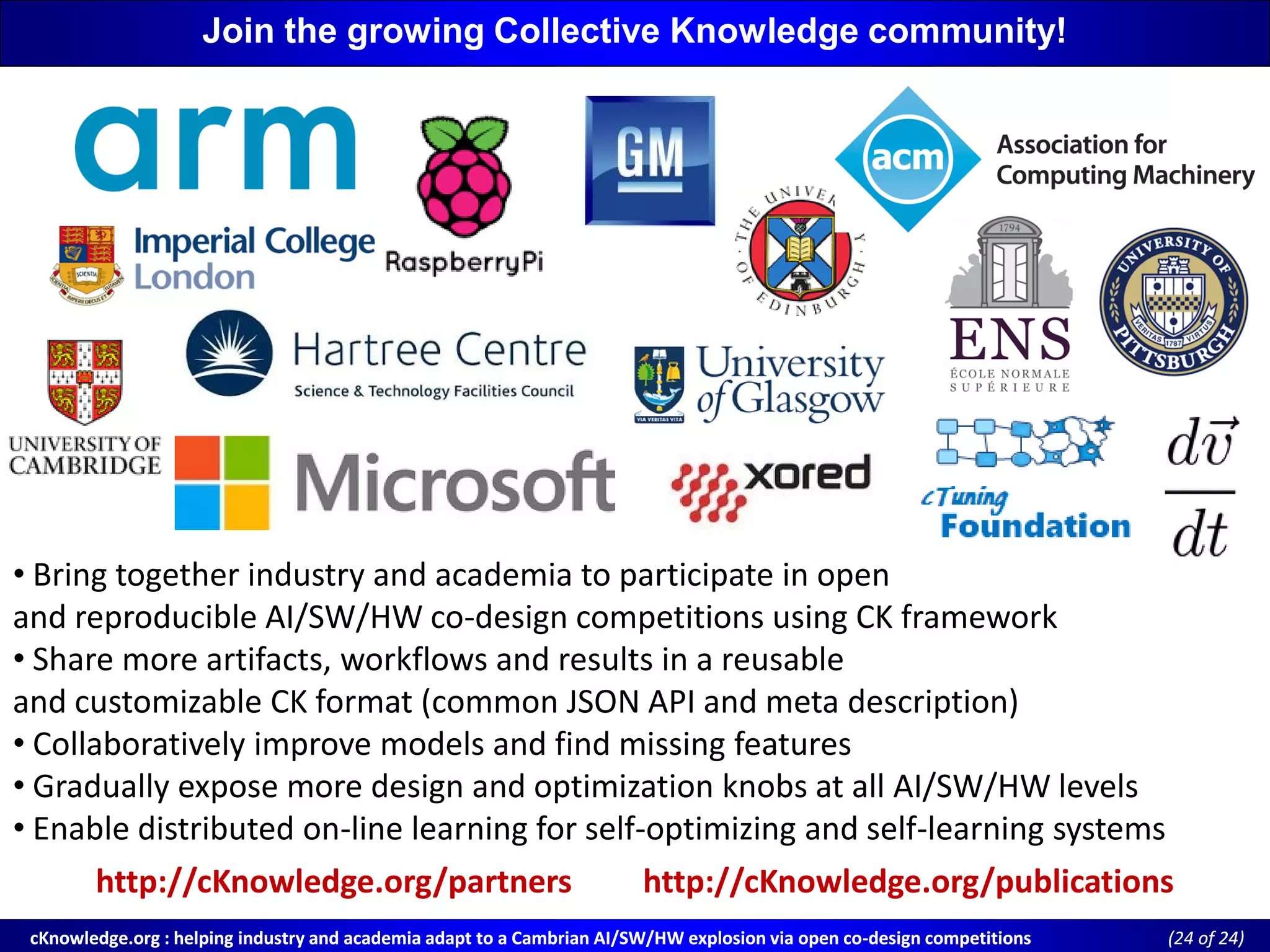 cKnowledge.org : helping industry and academia adapt to a Cambrian AI/SW/HW explosion via open cocKnowledge.org : helping industry and academia adapt to a Cambrian AI/SW/HW explosion via open co--design competitionsdesign competitions ((24 of 24)of 24)
• Bring together industry and academia to participate in open
and reproducible AI/SW/HW co-design competitions using CK framework
• Share more artifacts, workflows and results in a reusable
and customizable CK format (common JSON API and meta description)
• Collaboratively improve models and find missing features
• Gradually expose more design and optimization knobs at all AI/SW/HW levels
• Enable distributed on-line learning for self-optimizing and self-learning systems
http://cKnowledge.org/partners http://cKnowledge.org/publications
Join the growing Collective Knowledge community!
 