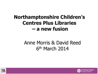 Northamptonshire Children’s
Centres Plus Libraries
– a new fusion
Anne Morris & David Reed
6th March 2014
 