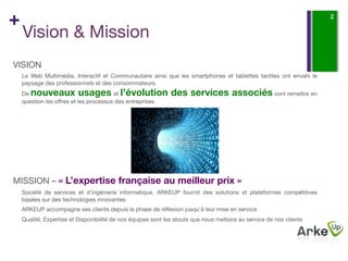 +                                                                                                                    2

    Vision & Mission
VISION
    Le Web Multimédia, Interactif et Communautaire ainsi que les smartphones et tablettes tactiles ont envahi le
    paysage des professionnels et des consommateurs. 
    De  nouveaux usages l’évolution des services associés vont remettre en
                                       et
    question les oﬀres et les processus des entreprises
    
    






MISSION – « L’expertise française au meilleur prix »
    Société de services et d’ingénierie informatique, ARKEUP fournit des solutions et plateformes compétitives
    basées sur des technologies innovantes
    ARKEUP accompagne ses clients depuis la phase de réﬂexion jusqu’à leur mise en service
    Qualité, Expertise et Disponibilité de nos équipes sont les atouts que nous mettons au service de nos clients
 