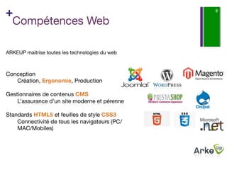 +                                                 9

 Compétences Web

ARKEUP maitrise toutes les technologies du web 
 

Conception
    Création, Ergonomie, Production 
    
Gestionnaires de contenus CMS
    L’assurance d’un site moderne et pérenne
    
Standards HTML5 et feuilles de style CSS3
    Connectivité de tous les navigateurs (PC/
    MAC/Mobiles) 
    
  

 