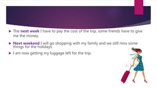  The next week I have to pay the cost of the trip, some friends have to give
me the money.
 Next weekend I will go shopping with my family and we still miss some
things for the holidays.
 I am now getting my luggage left for the trip.
 