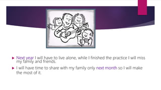  Next year I will have to live alone, while I finished the practice I will miss
my family and friends.
 I will have time to share with my family only next month so I will make
the most of it.
 