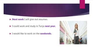  Next week I will give out resumes.
 I could work and study in Tunja next year.
 I would like to work on the weekends.
 