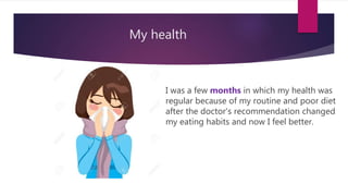 My health
I was a few months in which my health was
regular because of my routine and poor diet
after the doctor's recommendation changed
my eating habits and now I feel better.
 