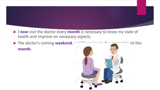  I now visit the doctor every month is necessary to know my state of
health and improve on necessary aspects.
 The doctor's coming weekend, and I'm going to the appointment this
month.
 