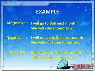 EXAMPLE
Affirmative : I will go to Bali next month.
              She will come tomorrow.

Negative   : I will not go to Bali next month.
             She will not come tomorrow.

Introgative : Will you go to Bali next month?.
              Will she come tomorrow?.
 