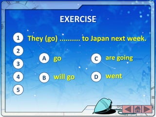 EXERCISE
1   They (go) .......... to Japan next week.
2
        A   go            C   are going
3

4       B   will go       D   went
5
 