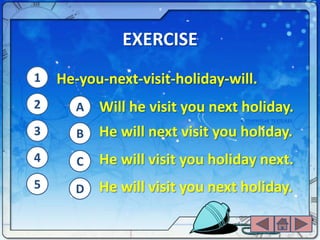 EXERCISE
1   He-you-next-visit-holiday-will.
2      A   Will he visit you next holiday.
3      B   He will next visit you holiday.
4      C   He will visit you holiday next.
5     D    He will visit you next holiday.
 