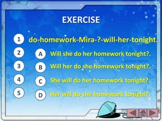 EXERCISE
1   do-homework-Mira-?-will-her-tonight.
2     A   Will she do her homework tonight?.
3     B   Will her do she homework tonight?.
4     C   She will do her homework tonight?.
5     D   Her will do she homework tonight?.
 