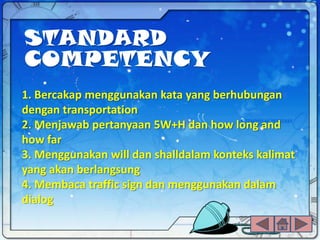 STANDARD
COMPETENCY
1. Bercakap menggunakan kata yang berhubungan
dengan transportation
2. Menjawab pertanyaan 5W+H dan how long and
how far
3. Menggunakan will dan shalldalam konteks kalimat
yang akan berlangsung
4. Membaca traffic sign dan menggunakan dalam
dialog
 