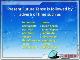 Present Future Tense is followed by
      adverb of time such as
       tomorrow       : besok
       next month : bulan depan
       next year      : tahun depan
       next time     : lain waktu
       Tonight        : nanti malam
       this afternoon : nanti siang
        soon           : segera
       next holiday : liburan depan
 