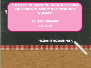 THE EFFECT OF LISTENING TO ENGLISH SONG 
ON STUDENTS’ ABILITY TO PRONOUNCE 
NUMBERS 
BY: SARI MINIARTI 
031106122 
FUZIANTI HOERUNNISA 
 