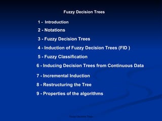 Fuzzy Decision Trees 1 -  Introduction 2 - Notations 3 - Fuzzy Decision Trees 4 - Induction of Fuzzy Decision Trees (FID ) 7 - Incremental Induction 8 - Restructuring the Tree 9 - Properties of the algorithms 5 - Fuzzy Classification 6 - Inducing Decision Trees from Continuous Data   