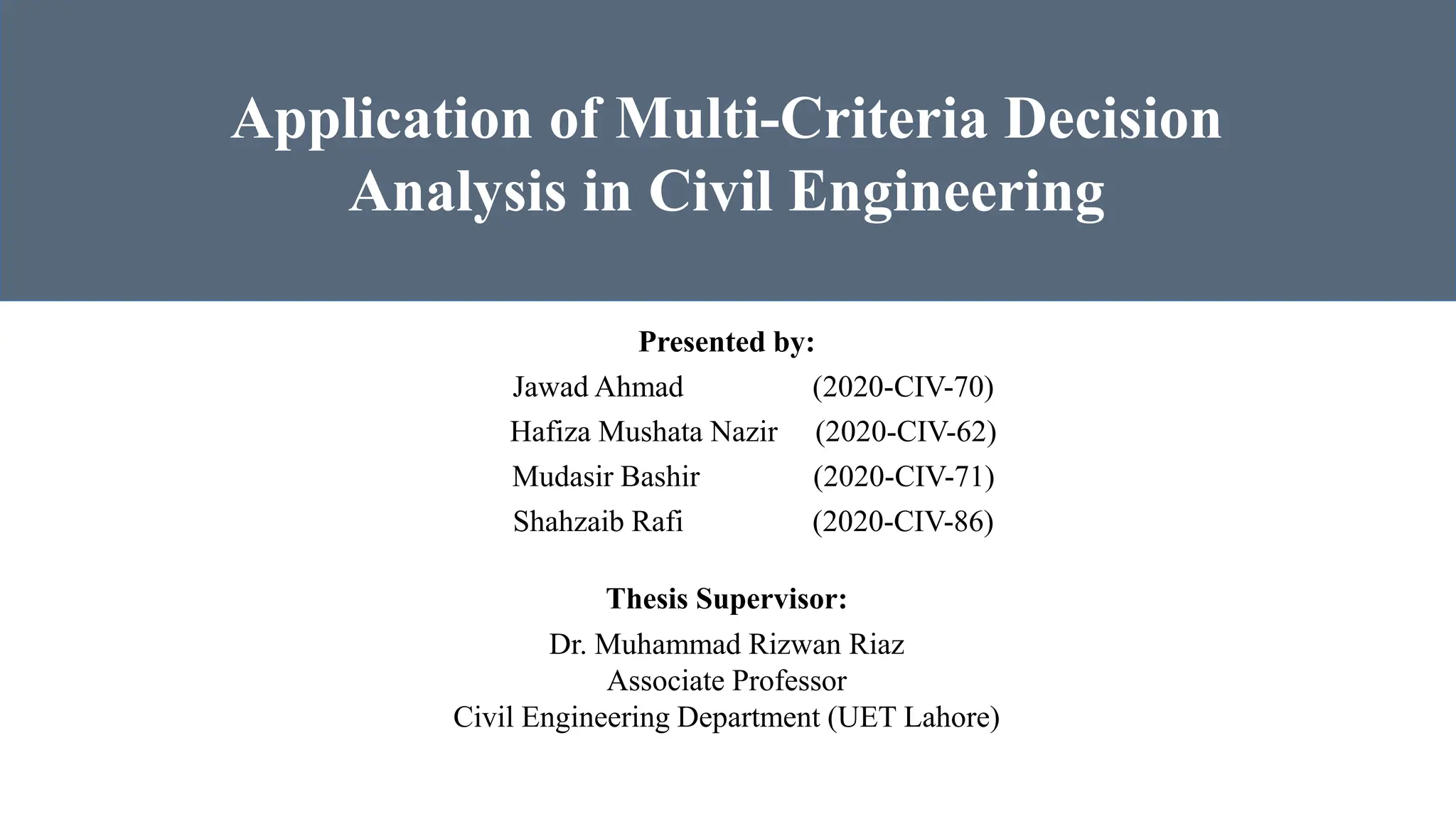 Presented by:
Jawad Ahmad (2020-CIV-70)
Hafiza Mushata Nazir (2020-CIV-62)
Mudasir Bashir (2020-CIV-71)
Shahzaib Rafi (2020-CIV-86)
Application of Multi-Criteria Decision
Analysis in Civil Engineering
Thesis Supervisor:
Dr. Muhammad Rizwan Riaz
Associate Professor
Civil Engineering Department (UET Lahore)
 