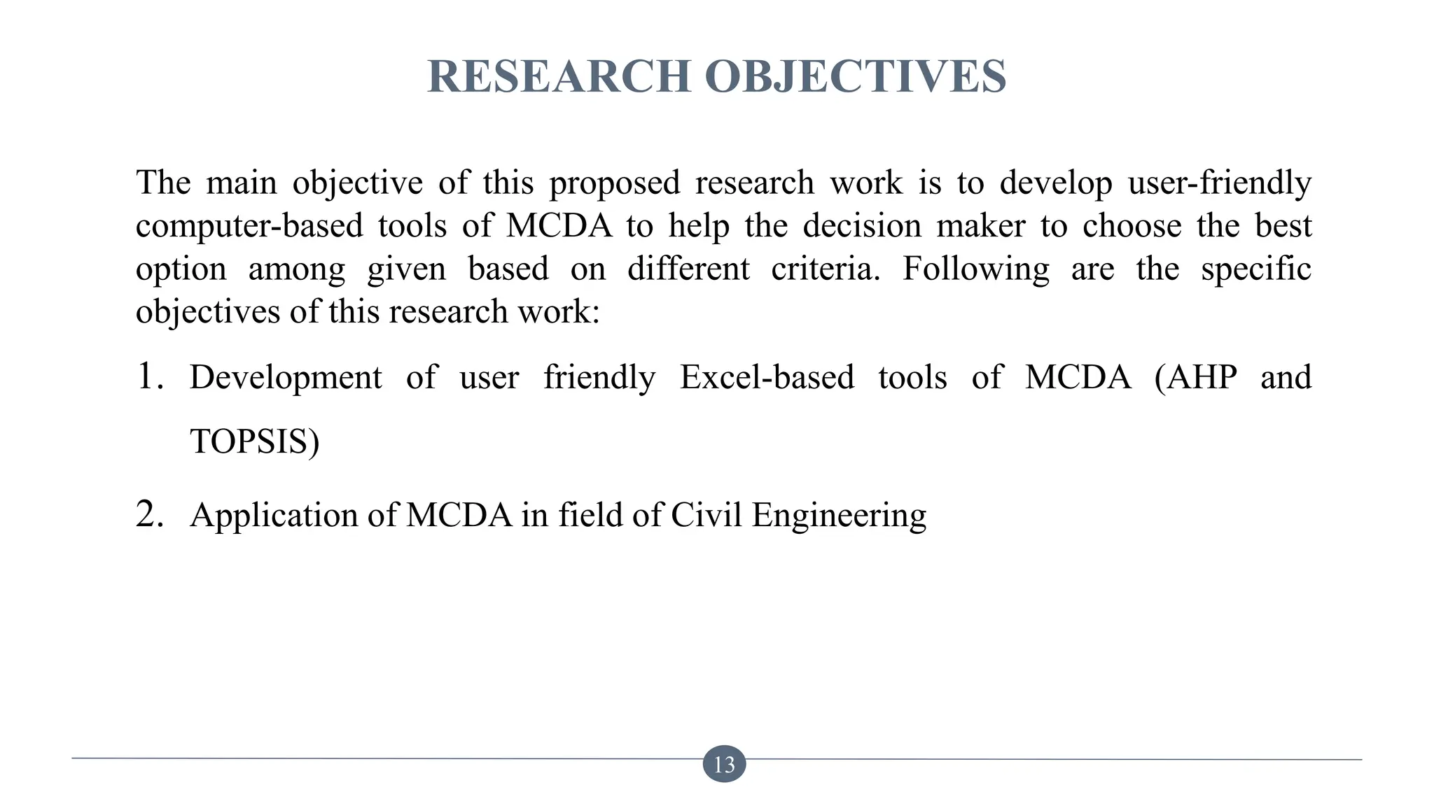 RESEARCH OBJECTIVES
The main objective of this proposed research work is to develop user-friendly
computer-based tools of MCDA to help the decision maker to choose the best
option among given based on different criteria. Following are the specific
objectives of this research work:
1. Development of user friendly Excel-based tools of MCDA (AHP and
TOPSIS)
2. Application of MCDA in field of Civil Engineering
13
 