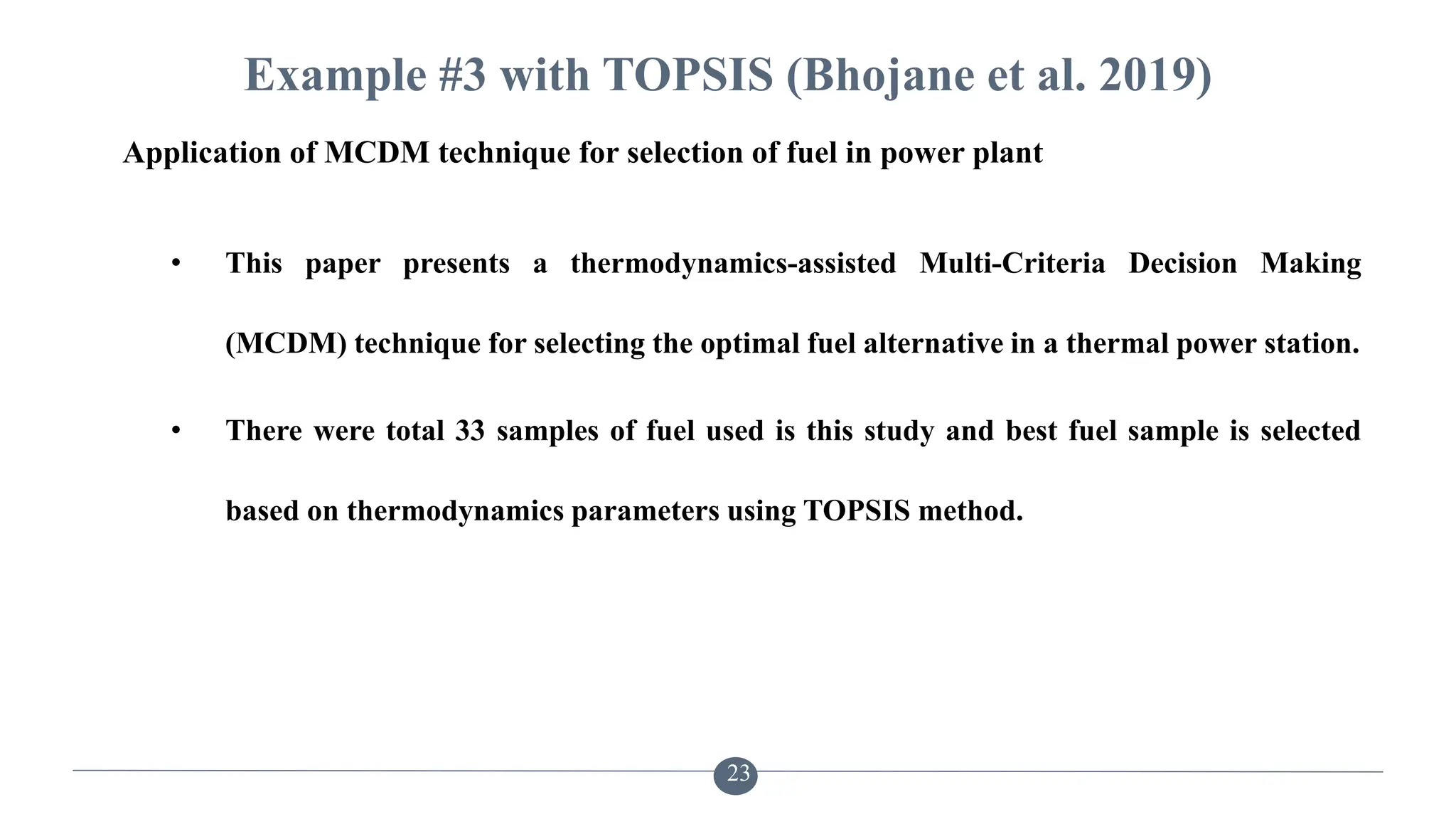 Example #3 with TOPSIS (Bhojane et al. 2019)
• This paper presents a thermodynamics-assisted Multi-Criteria Decision Making
(MCDM) technique for selecting the optimal fuel alternative in a thermal power station.
• There were total 33 samples of fuel used is this study and best fuel sample is selected
based on thermodynamics parameters using TOPSIS method.
23
Application of MCDM technique for selection of fuel in power plant
 
