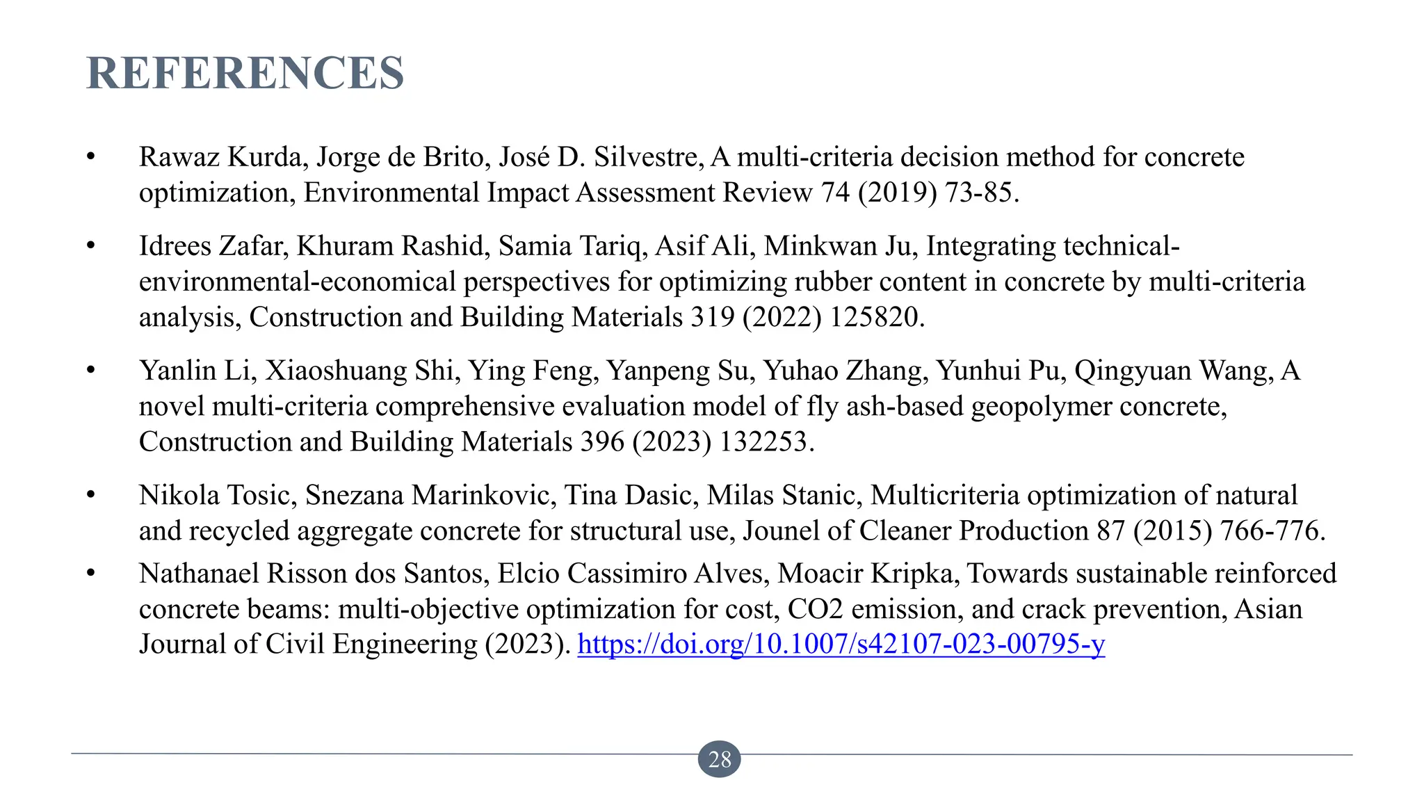 REFERENCES
• Rawaz Kurda, Jorge de Brito, José D. Silvestre, A multi-criteria decision method for concrete
optimization, Environmental Impact Assessment Review 74 (2019) 73-85.
• Idrees Zafar, Khuram Rashid, Samia Tariq, Asif Ali, Minkwan Ju, Integrating technical-
environmental-economical perspectives for optimizing rubber content in concrete by multi-criteria
analysis, Construction and Building Materials 319 (2022) 125820.
• Yanlin Li, Xiaoshuang Shi, Ying Feng, Yanpeng Su, Yuhao Zhang, Yunhui Pu, Qingyuan Wang, A
novel multi-criteria comprehensive evaluation model of fly ash-based geopolymer concrete,
Construction and Building Materials 396 (2023) 132253.
• Nikola Tosic, Snezana Marinkovic, Tina Dasic, Milas Stanic, Multicriteria optimization of natural
and recycled aggregate concrete for structural use, Jounel of Cleaner Production 87 (2015) 766-776.
• Nathanael Risson dos Santos, Elcio Cassimiro Alves, Moacir Kripka, Towards sustainable reinforced
concrete beams: multi-objective optimization for cost, CO2 emission, and crack prevention, Asian
Journal of Civil Engineering (2023). https://doi.org/10.1007/s42107-023-00795-y
28
 