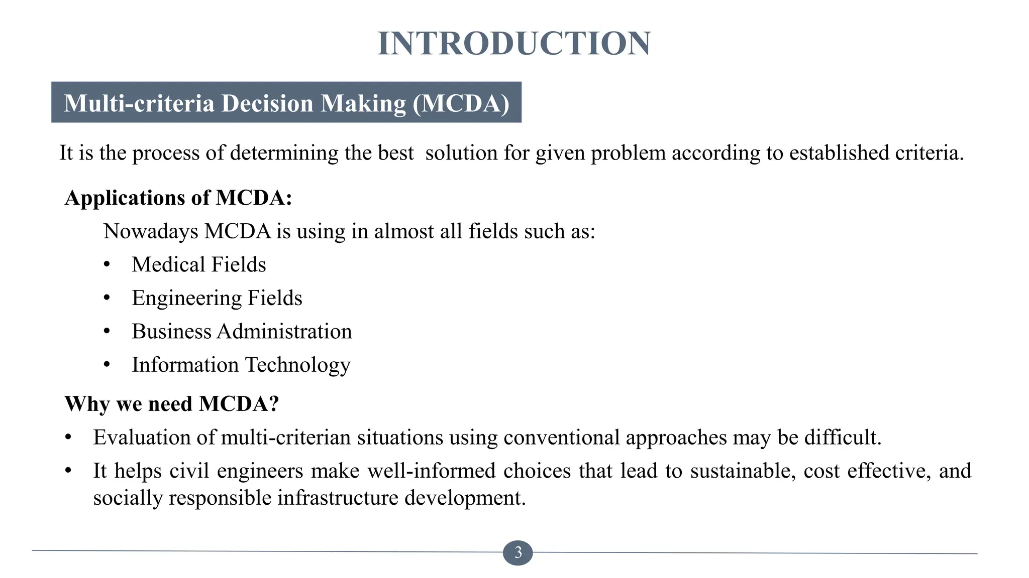 INTRODUCTION
Multi-criteria Decision Making (MCDA)
Why we need MCDA?
• Evaluation of multi-criterian situations using conventional approaches may be difficult.
• It helps civil engineers make well-informed choices that lead to sustainable, cost effective, and
socially responsible infrastructure development.
It is the process of determining the best solution for given problem according to established criteria.
3
Applications of MCDA:
Nowadays MCDA is using in almost all fields such as:
• Medical Fields
• Engineering Fields
• Business Administration
• Information Technology
 