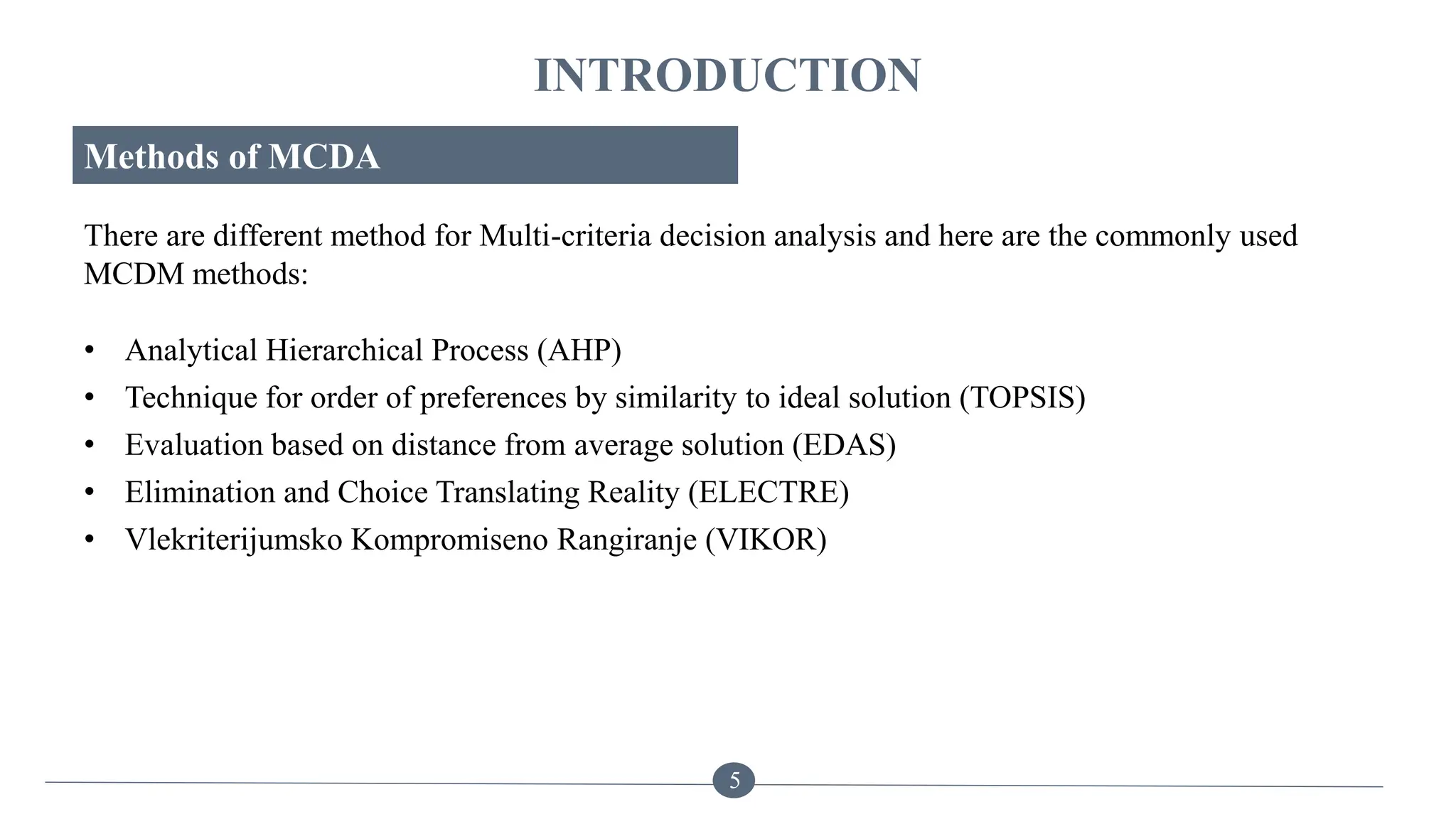 INTRODUCTION
Methods of MCDA
There are different method for Multi-criteria decision analysis and here are the commonly used
MCDM methods:
5
• Analytical Hierarchical Process (AHP)
• Technique for order of preferences by similarity to ideal solution (TOPSIS)
• Evaluation based on distance from average solution (EDAS)
• Elimination and Choice Translating Reality (ELECTRE)
• Vlekriterijumsko Kompromiseno Rangiranje (VIKOR)
 