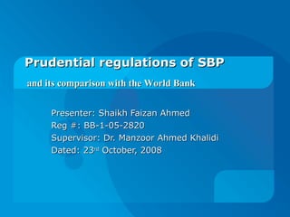Prudential regulations of SBP  Presenter: Shaikh Faizan Ahmed Reg #: BB-1-05-2820 Supervisor: Dr. Manzoor Ahmed Khalidi Dated: 23 rd  October, 2008 and its comparison with the World Bank 