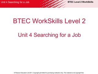 BTEC WorkSkills Level 2 Unit 4 Searching for a Job BTEC Level 2 WorkSkills © Pearson Education Ltd 2011. Copyright permitted for purchasing institution only. This material is not copyright free. Unit 4 Searching for a Job 
