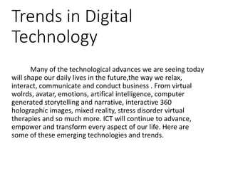 Trends in Digital
Technology
Many of the technological advances we are seeing today
will shape our daily lives in the future,the way we relax,
interact, communicate and conduct business . From virtual
wolrds, avatar, emotions, artifical intelligence, computer
generated storytelling and narrative, interactive 360
holographic images, mixed reality, stress disorder virtual
therapies and so much more. ICT will continue to advance,
empower and transform every aspect of our life. Here are
some of these emerging technologies and trends.
 