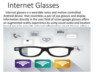 Internet Glasses
Internet glasses is a wearable voice and motion controlled.
Android device that resembles a pair of eye glasses and display
information directly in the user field of vision google glasses offers
an augmented reality experience by using visual audio and location
based input to provede relevant information smart glasses adter a
way to bring the functinality imaging and wireless connectivity
founds and smart phones and computer into eyeware..
 