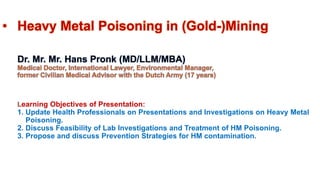 • Heavy Metal Poisoning in (Gold-)Mining
Dr. Mr. Mr. Hans Pronk (MD/LLM/MBA)
Medical Doctor, International Lawyer, Environmental Manager,
former Civilian Medical Advisor with the Dutch Army (17 years)
Learning Objectives of Presentation:
1. Update Health Professionals on Presentations and Investigations on Heavy Metal
Poisoning.
2. Discuss Feasibility of Lab Investigations and Treatment of HM Poisoning.
3. Propose and discuss Prevention Strategies for HM contamination.
 