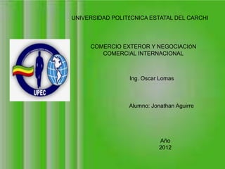UNIVERSIDAD POLITÉCNICA ESTATAL DEL CARCHI




     COMERCIO EXTEROR Y NEGOCIACIÓN
        COMERCIAL INTERNACIONAL



                 Ing. Oscar Lomas



                 Alumno: Jonathan Aguirre




                            Año
                            2012
 