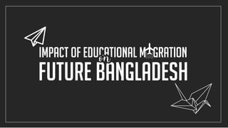 future Bangladesh
Impact of educational m gration
 