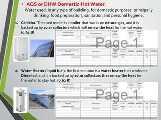 • AQS or DHW Domestic Hot Water.
Water used, in any type of building, for domestic purposes, principally
drinking, food preparation, sanitation and personal hygiene.
1. Caldeira. The used model is a boiler that works on natural gas, and it is
backed up by solar collectors which will renew the heat for the hot water.
(0.61 B)
2. Water Heater (liquid fuel). the first solution is a water heater that works on
Diesel oil, and it is backed up by solar collectors that renew the heat for
the water to stay hot. (0.62 B)
 