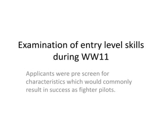 Examination of entry level skills
during WW11
Applicants were pre screen for
characteristics which would commonly
result in success as fighter pilots.
 