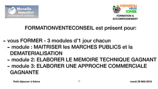 !19
FORMATION &
ACCOMPAGNEMENT
Petit déjeuner à thème
FORMATIONVENTECONSEIL est présent pour:
- vous FORMER - 3 modules d’1 jour chacun
- module : MAITRISER les MARCHES PUBLICS et la
DEMATERIALISATION
- module 2: ELABORER LE MEMOIRE TECHNIQUE GAGNANT
- module 3: ELABORER UNE APPROCHE COMMERCIALE
GAGNANTE
mardi 29 MAI 2018
 